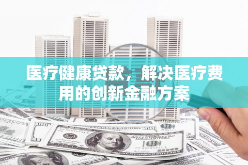 庐江医疗健康贷款，解决医疗费用的创新金融方案
